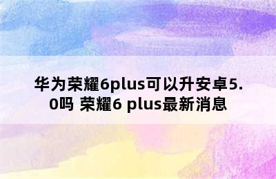 华为荣耀6plus可以升安卓5.0吗 荣耀6 plus最新消息